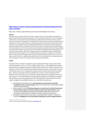 Whose fringe is it anyway: prospects and opportunities for integrated management of the
urban- rural fringe.
Alister Scott, Professor of Spatial Planning and Governance Birmingham City University.
Abstract:
The spaces where countryside meets town are often amongst society's most valued places yet, arguably, lack
sufficient understanding and integrated management.. What is this fringe or edge space? How is it changing and
why? And how can environmental change be managed more effectively where uncertainty, diversity, neglect,
conflict and transition commonly feature? This project builds on existing research and decision-making tools, but is
located within a hybrid conceptual framework. Emerging concepts from the intersection of spatial planning and
ecosystem service paradigms have been identified and applied within a series of focussed briefs unpacking the
potential and opportunities for management of the fringe. Set within an emerging discourse of rapidly changing
environmental governance in the UK, community environmental planning, valuation and decision making and long
term environmental planning provide the foci for two case studies to identify and evaluate management issues
and needs in particular places. From these, strategic principles are promulgated to shape an interdisciplinary
spatial model for fringe management. It is concluded that fringe areas provide an important test arena within
which to study environmental change through multi-scalar and multi-temporal perspectives and it is clear, in an
English context that there is a significant policy disjuncture with the contemporary thrust on localism whilst this
research identifies the need for more regional scales of working and understanding
Prelude
This paper seeks to champion the opportunity space provided at the fringe; the space where town
meets countryside or vice versa. This zone, fringe or edge has been much neglected and associated
predominately with negative vocabulary and attitudes within urban-centric models of expansion. But
drawing on research that converges around spatial planning and ecosystem services ideas, we seek to
show how this space can be re-imagined pro-actively in pursuit of wider environmental and societal
goals. The thrust of this paper will draw inspiration from a series of recent workshops held from
November 2010 –April 2011 as part of a wider RELU1
project looking at the management of the rural
urban fringe. In all some 200 specialists crossing traditional disciplinary and professional boundaries
have contributed. Due to the ongoing nature of this the paper will be using a preliminary contents
analysis to augment the established literature. Your views will be most welcome.
West Midlands Rural Affairs Forum Improving decision making for the sustainable
management of the rural-urban fringe (relevant to all policy briefs); 25 participants* (held)
reports finalised (attached)
Green Economics Institute Working Symposium on Long Termism in the Built Environment:
the Rural Urban Fringe and Land Use, including Farming, Food, and Architecture (Long
termism and values/decision-making); 65 participants* (held) draft reports out for
consultation (attached) (further workshop to follow 3 May discussing reports)
Birmingham Environmental Partnership (+ Sustainability West midlands + Chamber of
Commerce) Bridging the rural urban divide through green economic opportunities for
1
RELU= Rural Economy and Land Use Programme. www.relu.ac.uk
 