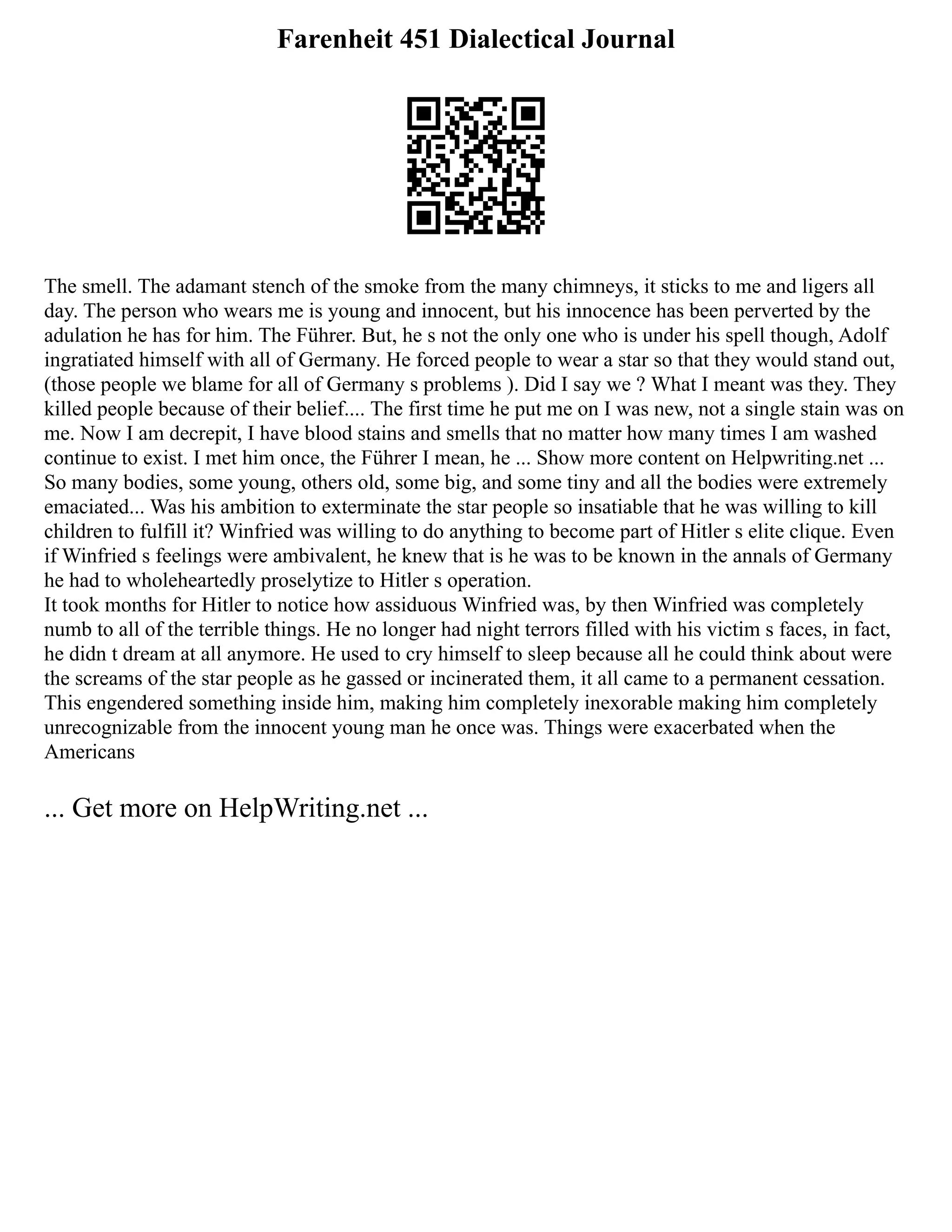 Farenheit 451 Dialectical Journal
The smell. The adamant stench of the smoke from the many chimneys, it sticks to me and ligers all
day. The person who wears me is young and innocent, but his innocence has been perverted by the
adulation he has for him. The Führer. But, he s not the only one who is under his spell though, Adolf
ingratiated himself with all of Germany. He forced people to wear a star so that they would stand out,
(those people we blame for all of Germany s problems ). Did I say we ? What I meant was they. They
killed people because of their belief.... The first time he put me on I was new, not a single stain was on
me. Now I am decrepit, I have blood stains and smells that no matter how many times I am washed
continue to exist. I met him once, the Führer I mean, he ... Show more content on Helpwriting.net ...
So many bodies, some young, others old, some big, and some tiny and all the bodies were extremely
emaciated... Was his ambition to exterminate the star people so insatiable that he was willing to kill
children to fulfill it? Winfried was willing to do anything to become part of Hitler s elite clique. Even
if Winfried s feelings were ambivalent, he knew that is he was to be known in the annals of Germany
he had to wholeheartedly proselytize to Hitler s operation.
It took months for Hitler to notice how assiduous Winfried was, by then Winfried was completely
numb to all of the terrible things. He no longer had night terrors filled with his victim s faces, in fact,
he didn t dream at all anymore. He used to cry himself to sleep because all he could think about were
the screams of the star people as he gassed or incinerated them, it all came to a permanent cessation.
This engendered something inside him, making him completely inexorable making him completely
unrecognizable from the innocent young man he once was. Things were exacerbated when the
Americans
... Get more on HelpWriting.net ...
 