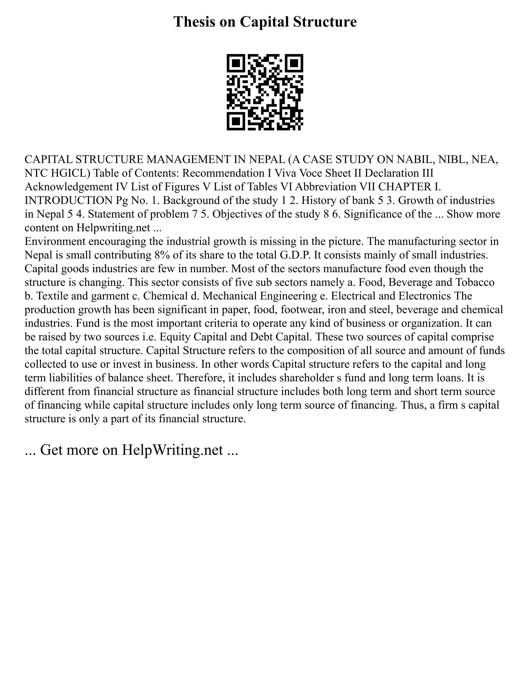 Thesis on Capital Structure
CAPITAL STRUCTURE MANAGEMENT IN NEPAL (A CASE STUDY ON NABIL, NIBL, NEA,
NTC HGICL) Table of Contents: Recommendation I Viva Voce Sheet II Declaration III
Acknowledgement IV List of Figures V List of Tables VI Abbreviation VII CHAPTER I.
INTRODUCTION Pg No. 1. Background of the study 1 2. History of bank 5 3. Growth of industries
in Nepal 5 4. Statement of problem 7 5. Objectives of the study 8 6. Significance of the ... Show more
content on Helpwriting.net ...
Environment encouraging the industrial growth is missing in the picture. The manufacturing sector in
Nepal is small contributing 8% of its share to the total G.D.P. It consists mainly of small industries.
Capital goods industries are few in number. Most of the sectors manufacture food even though the
structure is changing. This sector consists of five sub sectors namely a. Food, Beverage and Tobacco
b. Textile and garment c. Chemical d. Mechanical Engineering e. Electrical and Electronics The
production growth has been significant in paper, food, footwear, iron and steel, beverage and chemical
industries. Fund is the most important criteria to operate any kind of business or organization. It can
be raised by two sources i.e. Equity Capital and Debt Capital. These two sources of capital comprise
the total capital structure. Capital Structure refers to the composition of all source and amount of funds
collected to use or invest in business. In other words Capital structure refers to the capital and long
term liabilities of balance sheet. Therefore, it includes shareholder s fund and long term loans. It is
different from financial structure as financial structure includes both long term and short term source
of financing while capital structure includes only long term source of financing. Thus, a firm s capital
structure is only a part of its financial structure.
... Get more on HelpWriting.net ...
 