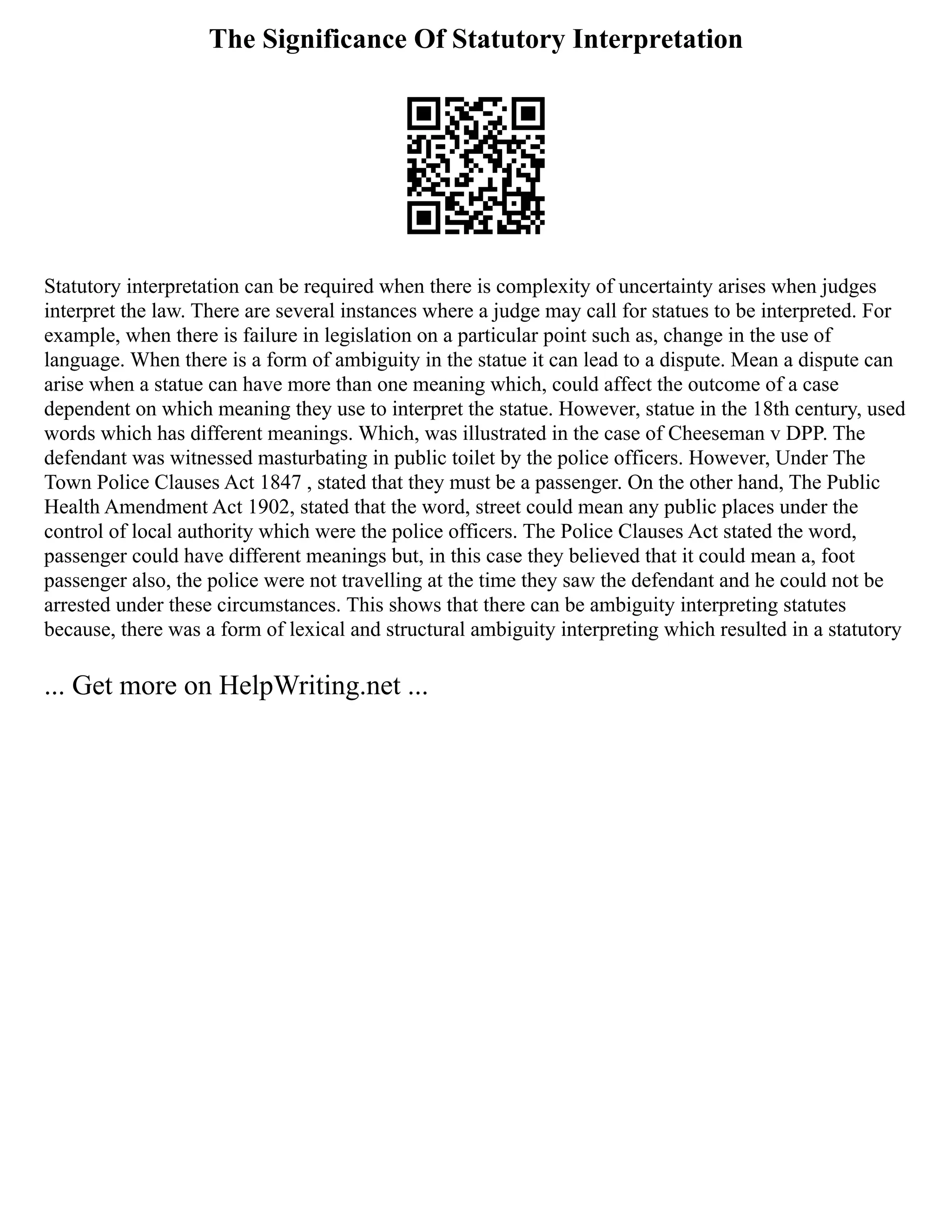 The Significance Of Statutory Interpretation
Statutory interpretation can be required when there is complexity of uncertainty arises when judges
interpret the law. There are several instances where a judge may call for statues to be interpreted. For
example, when there is failure in legislation on a particular point such as, change in the use of
language. When there is a form of ambiguity in the statue it can lead to a dispute. Mean a dispute can
arise when a statue can have more than one meaning which, could affect the outcome of a case
dependent on which meaning they use to interpret the statue. However, statue in the 18th century, used
words which has different meanings. Which, was illustrated in the case of Cheeseman v DPP. The
defendant was witnessed masturbating in public toilet by the police officers. However, Under The
Town Police Clauses Act 1847 , stated that they must be a passenger. On the other hand, The Public
Health Amendment Act 1902, stated that the word, street could mean any public places under the
control of local authority which were the police officers. The Police Clauses Act stated the word,
passenger could have different meanings but, in this case they believed that it could mean a, foot
passenger also, the police were not travelling at the time they saw the defendant and he could not be
arrested under these circumstances. This shows that there can be ambiguity interpreting statutes
because, there was a form of lexical and structural ambiguity interpreting which resulted in a statutory
... Get more on HelpWriting.net ...
 