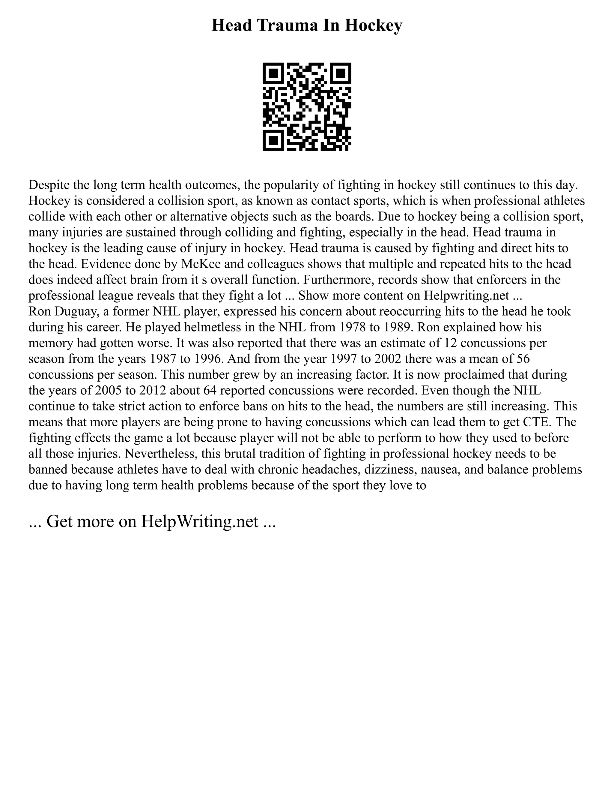 Head Trauma In Hockey
Despite the long term health outcomes, the popularity of fighting in hockey still continues to this day.
Hockey is considered a collision sport, as known as contact sports, which is when professional athletes
collide with each other or alternative objects such as the boards. Due to hockey being a collision sport,
many injuries are sustained through colliding and fighting, especially in the head. Head trauma in
hockey is the leading cause of injury in hockey. Head trauma is caused by fighting and direct hits to
the head. Evidence done by McKee and colleagues shows that multiple and repeated hits to the head
does indeed affect brain from it s overall function. Furthermore, records show that enforcers in the
professional league reveals that they fight a lot ... Show more content on Helpwriting.net ...
Ron Duguay, a former NHL player, expressed his concern about reoccurring hits to the head he took
during his career. He played helmetless in the NHL from 1978 to 1989. Ron explained how his
memory had gotten worse. It was also reported that there was an estimate of 12 concussions per
season from the years 1987 to 1996. And from the year 1997 to 2002 there was a mean of 56
concussions per season. This number grew by an increasing factor. It is now proclaimed that during
the years of 2005 to 2012 about 64 reported concussions were recorded. Even though the NHL
continue to take strict action to enforce bans on hits to the head, the numbers are still increasing. This
means that more players are being prone to having concussions which can lead them to get CTE. The
fighting effects the game a lot because player will not be able to perform to how they used to before
all those injuries. Nevertheless, this brutal tradition of fighting in professional hockey needs to be
banned because athletes have to deal with chronic headaches, dizziness, nausea, and balance problems
due to having long term health problems because of the sport they love to
... Get more on HelpWriting.net ...
 