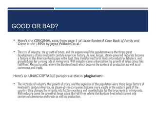 GOOD OR BAD?
 Here’s the ORIGINAL text, from page 1 of Lizzie Borden:A Case Book of Family and
Crime in the 1890s by JoyceWilliams et al.:
 The rise of industry, the growth of cities, and the expansion of the population were the three great
developments of late nineteenth century American history. As new, larger, steam-powered factories became
a feature of the American landscape in the East, they transformed farm hands into industrial laborers, and
provided jobs for a rising tide of immigrants. With industry came urbanization the growth of large cities (like
Fall River, Massachusetts, where the Bordens lived) which became the centers of production as well as of
commerce and trade.
Here’s an UNACCEPTABLE paraphrase that is plagiarism:
 The increase of industry, the growth of cities, and the explosion of the population were three large factors of
nineteenth century America. As steam-driven companies became more visible in the eastern part of the
country, they changed farm hands into factory workers and provided jobs for the large wave of immigrants.
With industry came the growth of large cities like Fall River where the Bordens lived which turned into
centers of commerce and trade as well as production.
 