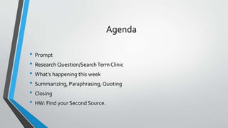 Agenda 
• Prompt 
• Research Question/Search Term Clinic 
• What’s happening this week 
• Summarizing, Paraphrasing, Quoting 
• Closing 
• HW: Find your Second Source. 
 