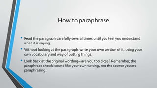 How to paraphrase 
• Read the paragraph carefully several times until you feel you understand 
what it is saying. 
• Without looking at the paragraph, write your own version of it, using your 
own vocabulary and way of putting things. 
• Look back at the original wording – are you too close? Remember, the 
paraphrase should sound like your own writing, not the source you are 
paraphrasing. 
 