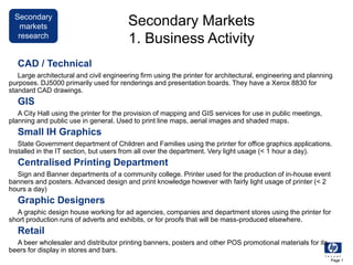Secondary
markets
research
Page 1
Secondary Markets
1. Business Activity
CAD / Technical
Large architectural and civil engineering firm using the printer for architectural, engineering and planning
purposes. DJ5000 primarily used for renderings and presentation boards. They have a Xerox 8830 for
standard CAD drawings.
GIS
A City Hall using the printer for the provision of mapping and GIS services for use in public meetings,
planning and public use in general. Used to print line maps, aerial images and shaded maps.
Small IH Graphics
State Government department of Children and Families using the printer for office graphics applications.
Installed in the IT section, but users from all over the department. Very light usage (< 1 hour a day).
Centralised Printing Department
Sign and Banner departments of a community college. Printer used for the production of in-house event
banners and posters. Advanced design and print knowledge however with fairly light usage of printer (< 2
hours a day)
Graphic Designers
A graphic design house working for ad agencies, companies and department stores using the printer for
short production runs of adverts and exhibits, or for proofs that will be mass-produced elsewhere.
Retail
A beer wholesaler and distributor printing banners, posters and other POS promotional materials for its
beers for display in stores and bars.
 