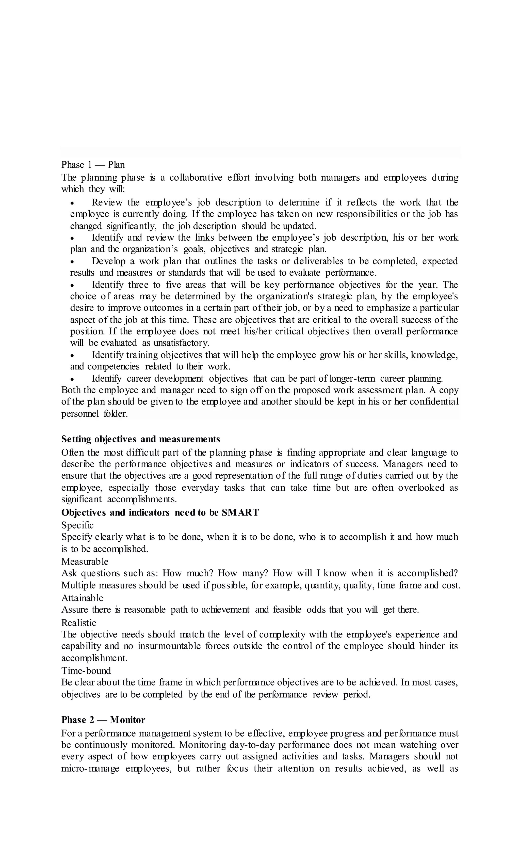 Phase 1 — Plan
The planning phase is a collaborative effort involving both managers and employees during
which they will:
 Review the employee’s job description to determine if it reflects the work that the
employee is currently doing. If the employee has taken on new responsibilities or the job has
changed significantly, the job description should be updated.
 Identify and review the links between the employee’s job description, his or her work
plan and the organization’s goals, objectives and strategic plan.
 Develop a work plan that outlines the tasks or deliverables to be completed, expected
results and measures or standards that will be used to evaluate performance.
 Identify three to five areas that will be key performance objectives for the year. The
choice of areas may be determined by the organization's strategic plan, by the employee's
desire to improve outcomes in a certain part of their job, or by a need to emphasize a particular
aspect of the job at this time. These are objectives that are critical to the overall success of the
position. If the employee does not meet his/her critical objectives then overall performance
will be evaluated as unsatisfactory.
 Identify training objectives that will help the employee grow his or her skills, knowledge,
and competencies related to their work.
 Identify career development objectives that can be part of longer-term career planning.
Both the employee and manager need to sign off on the proposed work assessment plan. A copy
of the plan should be given to the employee and another should be kept in his or her confidential
personnel folder.
Setting objectives and measurements
Often the most difficult part of the planning phase is finding appropriate and clear language to
describe the performance objectives and measures or indicators of success. Managers need to
ensure that the objectives are a good representation of the full range of duties carried out by the
employee, especially those everyday tasks that can take time but are often overlooked as
significant accomplishments.
Objectives and indicators need to be SMART
Specific
Specify clearly what is to be done, when it is to be done, who is to accomplish it and how much
is to be accomplished.
Measurable
Ask questions such as: How much? How many? How will I know when it is accomplished?
Multiple measures should be used if possible, for example, quantity, quality, time frame and cost.
Attainable
Assure there is reasonable path to achievement and feasible odds that you will get there.
Realistic
The objective needs should match the level of complexity with the employee's experience and
capability and no insurmountable forces outside the control of the employee should hinder its
accomplishment.
Time-bound
Be clear about the time frame in which performance objectives are to be achieved. In most cases,
objectives are to be completed by the end of the performance review period.
Phase 2 — Monitor
For a performance management system to be effective, employee progress and performance must
be continuously monitored. Monitoring day-to-day performance does not mean watching over
every aspect of how employees carry out assigned activities and tasks. Managers should not
micro-manage employees, but rather focus their attention on results achieved, as well as
 