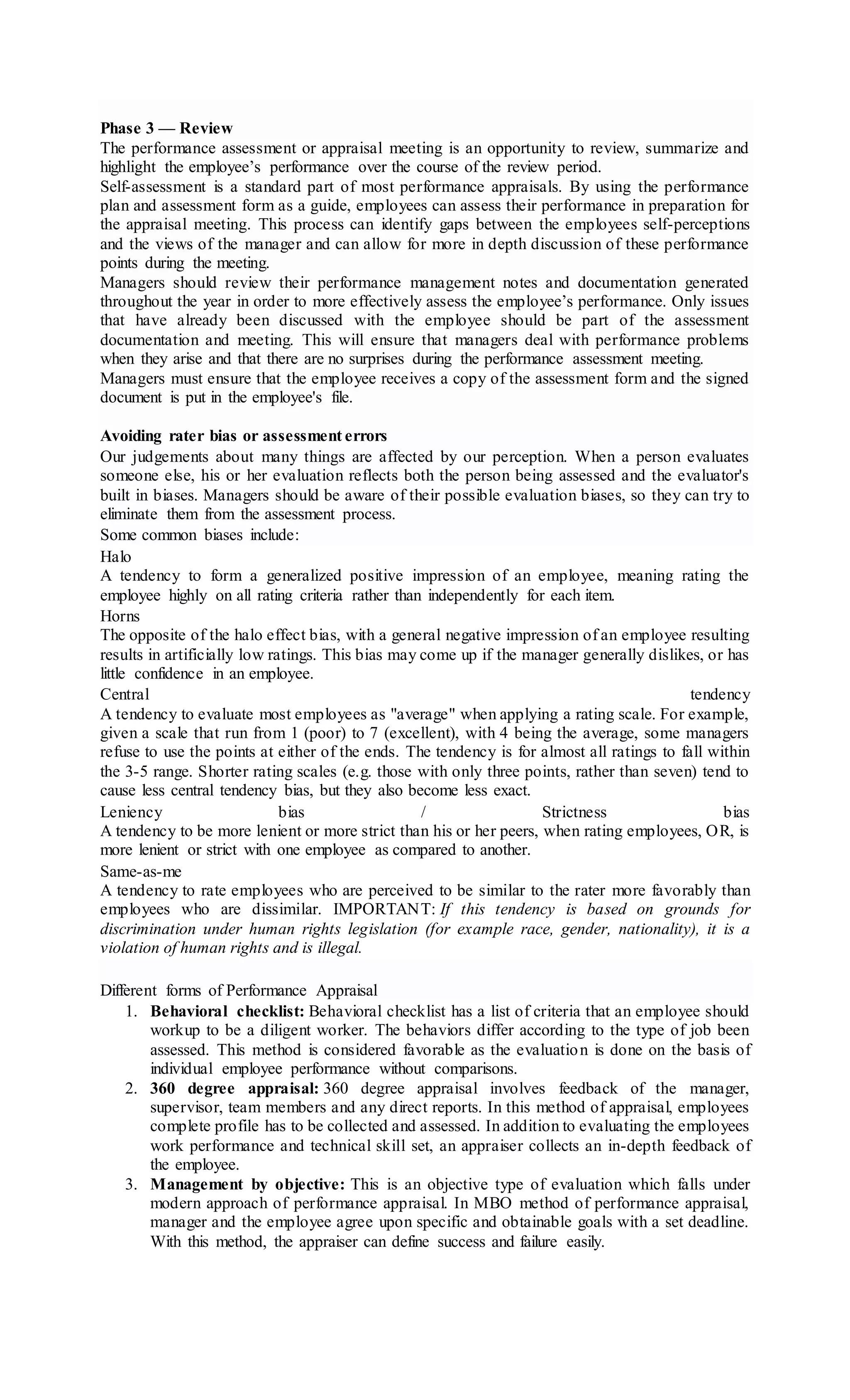 Phase 3 — Review
The performance assessment or appraisal meeting is an opportunity to review, summarize and
highlight the employee’s performance over the course of the review period.
Self-assessment is a standard part of most performance appraisals. By using the performance
plan and assessment form as a guide, employees can assess their performance in preparation for
the appraisal meeting. This process can identify gaps between the employees self-perceptions
and the views of the manager and can allow for more in depth discussion of these performance
points during the meeting.
Managers should review their performance management notes and documentation generated
throughout the year in order to more effectively assess the employee’s performance. Only issues
that have already been discussed with the employee should be part of the assessment
documentation and meeting. This will ensure that managers deal with performance problems
when they arise and that there are no surprises during the performance assessment meeting.
Managers must ensure that the employee receives a copy of the assessment form and the signed
document is put in the employee's file.
Avoiding rater bias or assessment errors
Our judgements about many things are affected by our perception. When a person evaluates
someone else, his or her evaluation reflects both the person being assessed and the evaluator's
built in biases. Managers should be aware of their possible evaluation biases, so they can try to
eliminate them from the assessment process.
Some common biases include:
Halo
A tendency to form a generalized positive impression of an employee, meaning rating the
employee highly on all rating criteria rather than independently for each item.
Horns
The opposite of the halo effect bias, with a general negative impression of an employee resulting
results in artificially low ratings. This bias may come up if the manager generally dislikes, or has
little confidence in an employee.
Central tendency
A tendency to evaluate most employees as "average" when applying a rating scale. For example,
given a scale that run from 1 (poor) to 7 (excellent), with 4 being the average, some managers
refuse to use the points at either of the ends. The tendency is for almost all ratings to fall within
the 3-5 range. Shorter rating scales (e.g. those with only three points, rather than seven) tend to
cause less central tendency bias, but they also become less exact.
Leniency bias / Strictness bias
A tendency to be more lenient or more strict than his or her peers, when rating employees, OR, is
more lenient or strict with one employee as compared to another.
Same-as-me
A tendency to rate employees who are perceived to be similar to the rater more favorably than
employees who are dissimilar. IMPORTANT: If this tendency is based on grounds for
discrimination under human rights legislation (for example race, gender, nationality), it is a
violation of human rights and is illegal.
Different forms of Performance Appraisal
1. Behavioral checklist: Behavioral checklist has a list of criteria that an employee should
workup to be a diligent worker. The behaviors differ according to the type of job been
assessed. This method is considered favorable as the evaluation is done on the basis of
individual employee performance without comparisons.
2. 360 degree appraisal: 360 degree appraisal involves feedback of the manager,
supervisor, team members and any direct reports. In this method of appraisal, employees
complete profile has to be collected and assessed. In addition to evaluating the employees
work performance and technical skill set, an appraiser collects an in-depth feedback of
the employee.
3. Management by objective: This is an objective type of evaluation which falls under
modern approach of performance appraisal. In MBO method of performance appraisal,
manager and the employee agree upon specific and obtainable goals with a set deadline.
With this method, the appraiser can define success and failure easily.
 