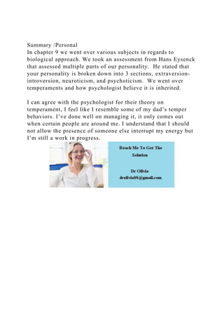 Summary /Personal
In chapter 9 we went over various subjects in regards to
biological approach. We took an assessment from Hans Eysenck
that assessed multiple parts of our personality. He stated that
your personality is broken down into 3 sections, extraversion-
introversion, neuroticism, and psychoticism. We went over
temperaments and how psychologist believe it is inherited.
I can agree with the psychologist for their theory on
temperament, I feel like I resemble some of my dad’s temper
behaviors. I’ve done well on managing it, it only comes out
when certain people are around me. I understand that I should
not allow the presence of someone else interrupt my energy but
I’m still a work in progress.
 