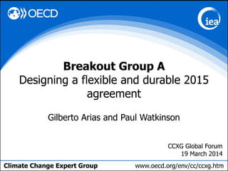 Climate Change Expert Group www.oecd.org/env/cc/ccxg.htm
Gilberto Arias and Paul Watkinson
Breakout Group A
Designing a flexible and durable 2015
agreement
CCXG Global Forum
19 March 2014
 