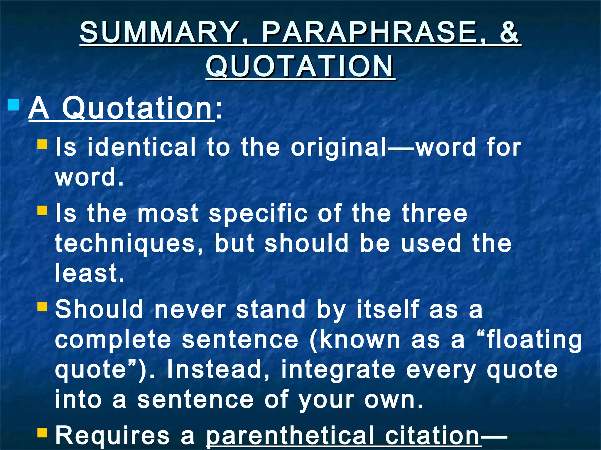SUMMARY, PARAPHRASE, &SUMMARY, PARAPHRASE, &
QUOTATIONQUOTATION
 A Quotation:
 Is identical to the original—word for
word.
 Is the most specific of the three
techniques, but should be used the
least.
 Should never stand by itself as a
complete sentence (known as a “floating
quote”). Instead, integrate every quote
into a sentence of your own.
 Requires a parenthetical citation—
 
