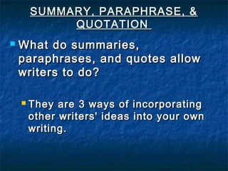 SUMMARY, PARAPHRASE, &SUMMARY, PARAPHRASE, &
QUOTATIONQUOTATION
 What do summaries,What do summaries,
paraphrases, and quotes allowparaphrases, and quotes allow
writers to do?writers to do?
 They are 3 ways of incorporatingThey are 3 ways of incorporating
other writers' ideas into your ownother writers' ideas into your own
writing.writing.
 
