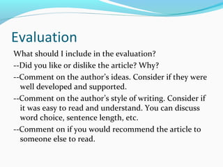 Evaluation 
What should I include in the evaluation? 
--Did you like or dislike the article? Why? 
--Comment on the author’s ideas. Consider if they were 
well developed and supported. 
--Comment on the author’s style of writing. Consider if 
it was easy to read and understand. You can discuss 
word choice, sentence length, etc. 
--Comment on if you would recommend the article to 
someone else to read. 
 