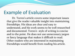 Example of Evaluation 
Dr. Torres’s article covers some important issues 
that give the reader valuable insight into maintaining 
friendships. His ideas are clear and easy to 
understand, and his work seems to be well researched 
and documented. Torres’s style of writing is concise 
and to the point. He does not use unnecessary jargon 
or fancy language that makes it difficult to read. 
Other readers who are interested in maintaining 
friendships would benefit from reading his article. 
