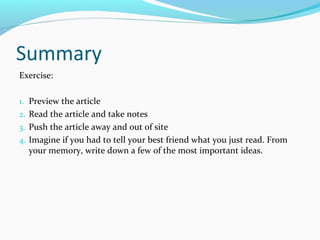 Summary 
Exercise: 
1. Preview the article 
2. Read the article and take notes 
3. Push the article away and out of site 
4. Imagine if you had to tell your best friend what you just read. From 
your memory, write down a few of the most important ideas. 
 