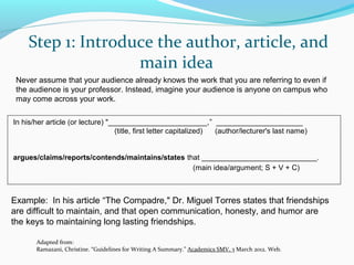 Step 1: Introduce the author, article, and 
main idea 
Never assume that your audience already knows the work that you are referring to even if 
the audience is your professor. Instead, imagine your audience is anyone on campus who 
may come across your work. 
In his/her article (or lecture) "________________________,” _____________________ 
(title, first letter capitalized) (author/lecturer's last name) 
argues/claims/reports/contends/maintains/states that ____________________________. 
(main idea/argument; S + V + C) 
Example: In his article “The Compadre," Dr. Miguel Torres states that friendships 
are difficult to maintain, and that open communication, honesty, and humor are 
the keys to maintaining long lasting friendships. 
Adapted from: 
Ramazani, Christine. “Guidelines for Writing A Summary.” Academics SMV. 3 March 2012. Web. 
 