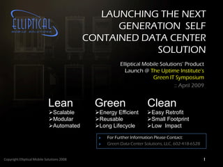 LAUNCHING THE NEXT
                                                   GENERATION SELF
                                             CONTAINED DATA CENTER
                                                         SOLUTION
                                                         Elliptical Mobile Solutions’ Product
                                                           Launch @ The Uptime Institute’s
                                                                       Green IT Symposium
                                                                                 :: April 2009


                             Lean              Green                  Clean
                             Scalable         Energy Efficient      Easy Retrofit
                             Modular          Reusable              Small Footprint
                             Automated        Long Lifecycle        Low Impact

                                                   For Further Information Please Contact:
                                                   Green Data Center Solutions, LLC, 602-418-6528


Copyright Elliptical Mobile Solutions 2008                                                          1
 