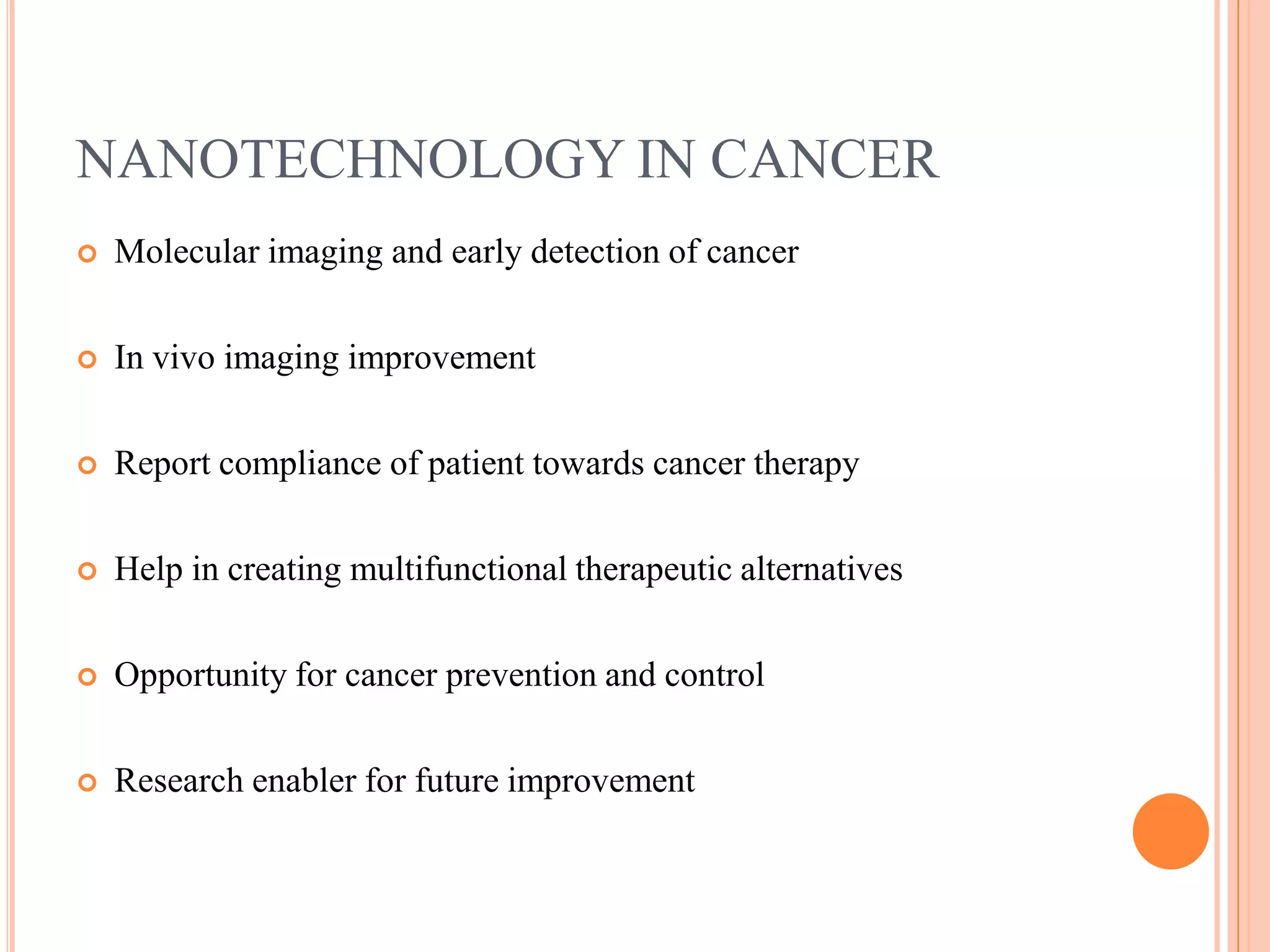 NANOTECHNOLOGY IN CANCER
   Molecular imaging and early detection of cancer

   In vivo imaging improvement

   Report compliance of patient towards cancer therapy

   Help in creating multifunctional therapeutic alternatives

   Opportunity for cancer prevention and control

   Research enabler for future improvement
 