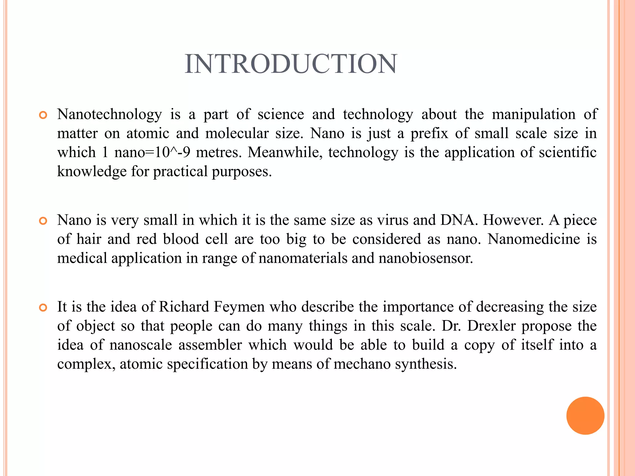 INTRODUCTION
   Nanotechnology is a part of science and technology about the manipulation of
    matter on atomic and molecular size. Nano is just a prefix of small scale size in
    which 1 nano=10^-9 metres. Meanwhile, technology is the application of scientific
    knowledge for practical purposes.


   Nano is very small in which it is the same size as virus and DNA. However. A piece
    of hair and red blood cell are too big to be considered as nano. Nanomedicine is
    medical application in range of nanomaterials and nanobiosensor.


   It is the idea of Richard Feymen who describe the importance of decreasing the size
    of object so that people can do many things in this scale. Dr. Drexler propose the
    idea of nanoscale assembler which would be able to build a copy of itself into a
    complex, atomic specification by means of mechano synthesis.
 