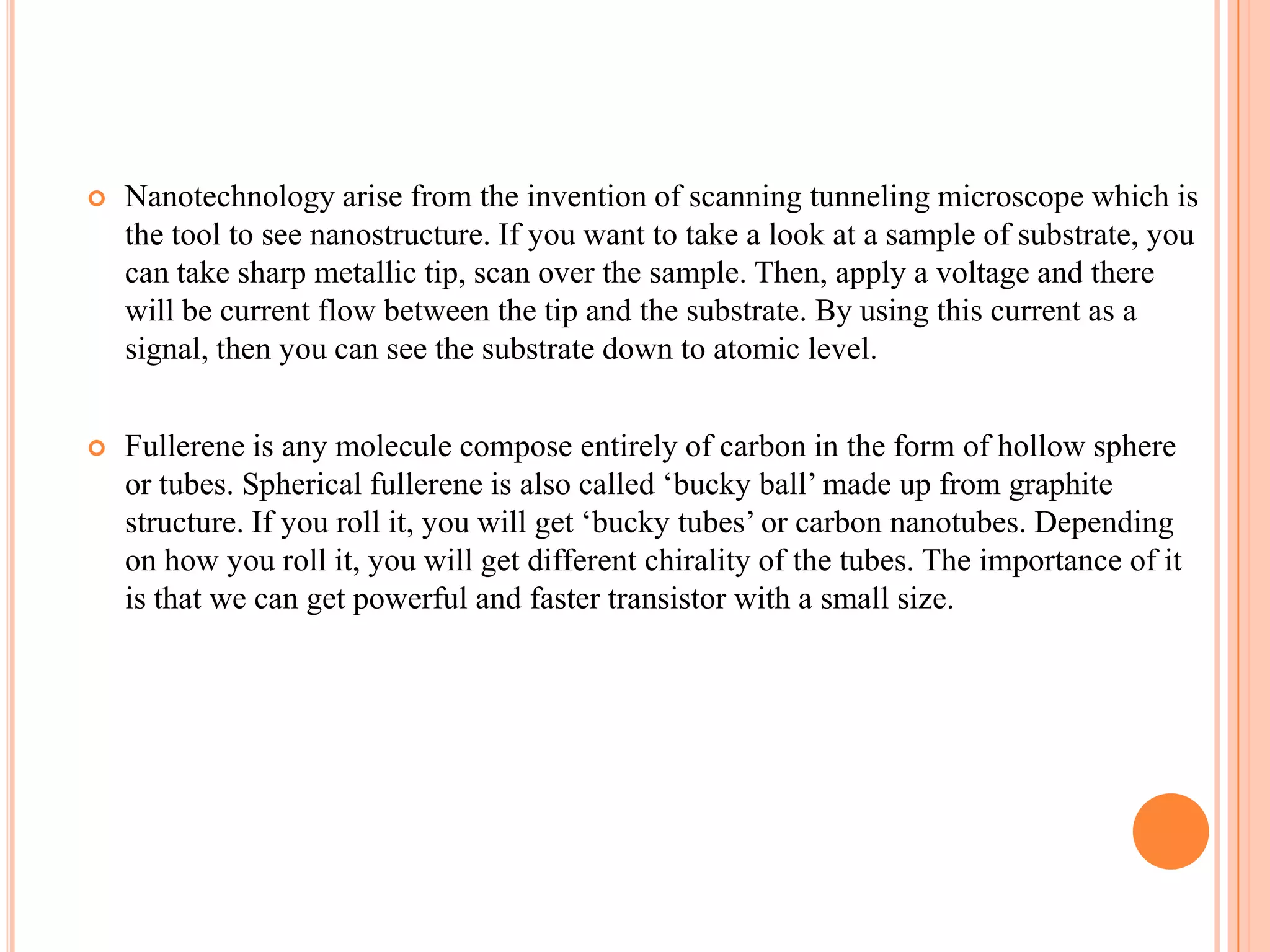    Nanotechnology arise from the invention of scanning tunneling microscope which is
    the tool to see nanostructure. If you want to take a look at a sample of substrate, you
    can take sharp metallic tip, scan over the sample. Then, apply a voltage and there
    will be current flow between the tip and the substrate. By using this current as a
    signal, then you can see the substrate down to atomic level.


   Fullerene is any molecule compose entirely of carbon in the form of hollow sphere
    or tubes. Spherical fullerene is also called ‘bucky ball’ made up from graphite
    structure. If you roll it, you will get ‘bucky tubes’ or carbon nanotubes. Depending
    on how you roll it, you will get different chirality of the tubes. The importance of it
    is that we can get powerful and faster transistor with a small size.
 