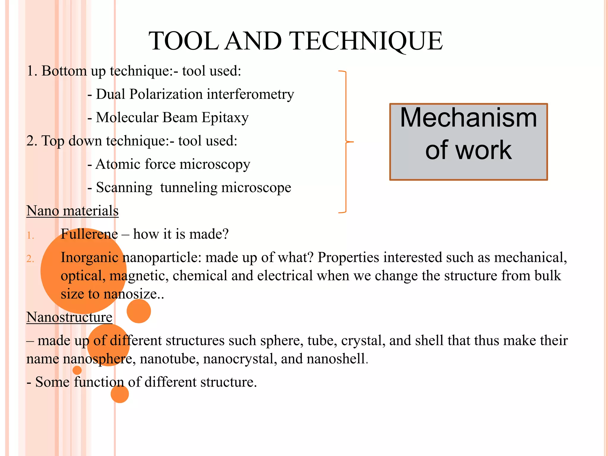 TOOL AND TECHNIQUE
1. Bottom up technique:- tool used:
          - Dual Polarization interferometry
          - Molecular Beam Epitaxy                             Mechanism
2. Top down technique:- tool used:
          - Atomic force microscopy
                                                                of work
          - Scanning tunneling microscope
Nano materials
1.   Fullerene – how it is made?
2.   Inorganic nanoparticle: made up of what? Properties interested such as mechanical,
     optical, magnetic, chemical and electrical when we change the structure from bulk
     size to nanosize..
Nanostructure
– made up of different structures such sphere, tube, crystal, and shell that thus make their
name nanosphere, nanotube, nanocrystal, and nanoshell.
- Some function of different structure.
 