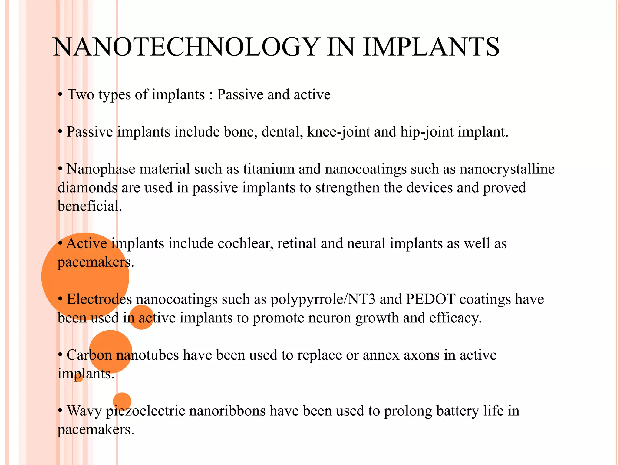 NANOTECHNOLOGY IN IMPLANTS
• Two types of implants : Passive and active

• Passive implants include bone, dental, knee-joint and hip-joint implant.

• Nanophase material such as titanium and nanocoatings such as nanocrystalline
diamonds are used in passive implants to strengthen the devices and proved
beneficial.

• Active implants include cochlear, retinal and neural implants as well as
pacemakers.

• Electrodes nanocoatings such as polypyrrole/NT3 and PEDOT coatings have
been used in active implants to promote neuron growth and efficacy.

• Carbon nanotubes have been used to replace or annex axons in active
implants.

• Wavy piezoelectric nanoribbons have been used to prolong battery life in
pacemakers.
 