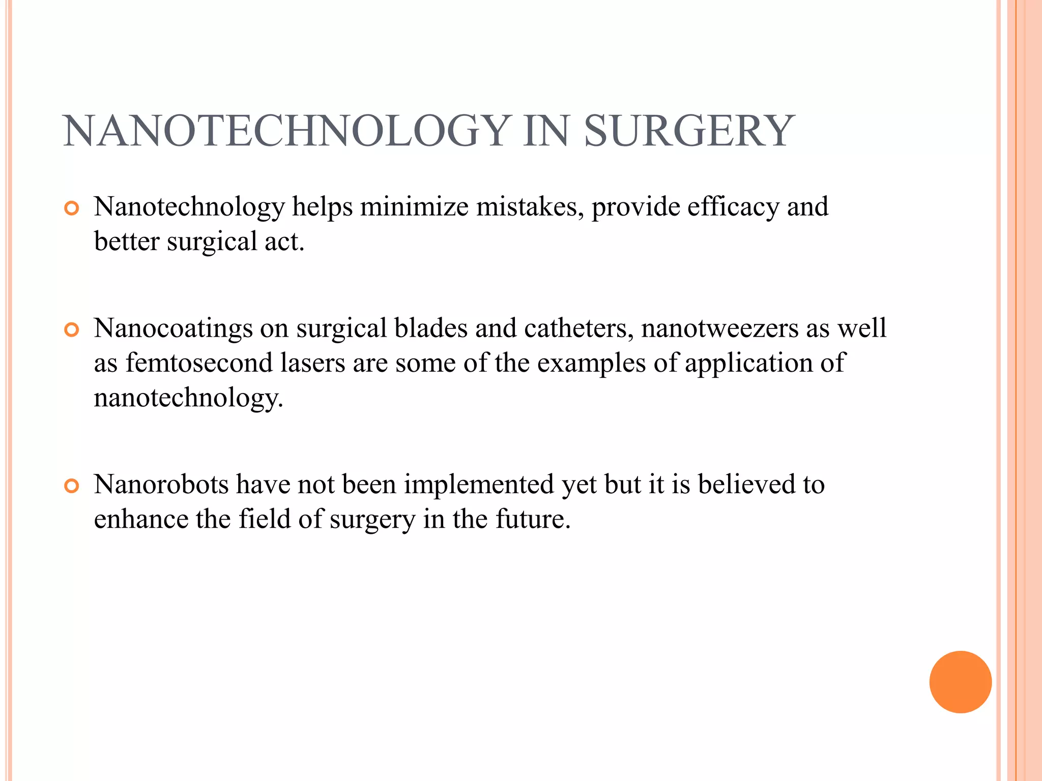 NANOTECHNOLOGY IN SURGERY
   Nanotechnology helps minimize mistakes, provide efficacy and
    better surgical act.

   Nanocoatings on surgical blades and catheters, nanotweezers as well
    as femtosecond lasers are some of the examples of application of
    nanotechnology.

   Nanorobots have not been implemented yet but it is believed to
    enhance the field of surgery in the future.
 
