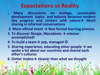 1. Many discussions on ecology, sustainable
development topics and balance between modern
day progress and contact with nature→ Much
sharing in informal conversations
2. More official event → Non-formal learning process
3. To discover Skopje, Macedonia → mission
accomplished!
4. To build a team→ yep, managed 
5. Sharing experience, educating other people → we
spoke a lot about our countries and shared each
other’s cultures
6. Dirtier Vodno→ cleaner than what we thought
Expectations vs Reality
 