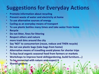 Suggestions for Everyday Actions
• Promote information about recycling
• Prevent waste of water and electricity at home
• To use alternative sources of energy
• Cycling as an everyday means of transport
• To use plastic bottles many times and take water from home
• Recycle
• Do not litter, fines for littering
• Respect others and nature
• more trash bins around the city
• Say ‘NO!’ to consumerism (reuse, reduce and THEN recycle)
• Do not use plastic bags (take bags from home)
• Alternative means of travelling-avoid planes for shorter trips
• To buy local organic seasonal food from farmers or markets
• Workshops to improve hand skills(gardening, build furniture….)
• To be connected with nature and respect it
• Shared gardens
 