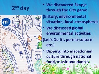 2nd
day
• We discovered Skopje
through the City game
(history, environmental
situation, local atmosphere)
• We discussed global
environmental activities
(Let’s Do It!, perma-culture
etc.)
• Dipping into macedonian
culture through national
food, music and dances
 