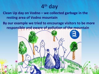 4th
day
Clean Up day on Vodno – we collected garbage in the
resting area of Vodno mountain
By our example we tried to encourage visitors to be more
responsible and aware of pollution of the mountain
 