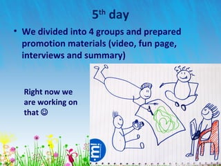5th
day
• We divided into 4 groups and prepared
promotion materials (video, fun page,
interviews and summary)
Right now we
are working on
that 
 