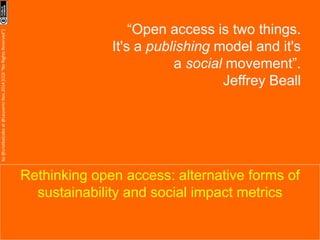 Rethinking open access: alternative forms of 
sustainability and social impact metrics 
by 
@cristbalcobo 
at 
@LeuvenU 
Nov.2014 
[CC0 
“No 
Rights 
Reserved”] 
“Open access is two things. 
It's a publishing model and 
it's a social movement”. 
Jeffrey Beall 
 