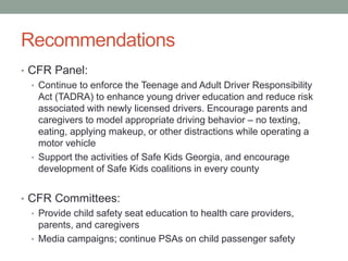 Recommendations
• CFR Panel:
• Continue to enforce the Teenage and Adult Driver Responsibility
Act (TADRA) to enhance young driver education and reduce risk
associated with newly licensed drivers. Encourage parents and
caregivers to model appropriate driving behavior – no texting,
eating, applying makeup, or other distractions while operating a
motor vehicle
• Support the activities of Safe Kids Georgia, and encourage
development of Safe Kids coalitions in every county
• CFR Committees:
• Provide child safety seat education to health care providers,
parents, and caregivers
• Media campaigns; continue PSAs on child passenger safety
 