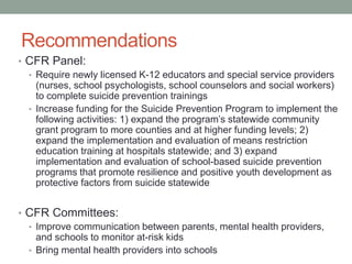 Recommendations
• CFR Panel:
• Require newly licensed K-12 educators and special service providers
(nurses, school psychologists, school counselors and social workers)
to complete suicide prevention trainings
• Increase funding for the Suicide Prevention Program to implement the
following activities: 1) expand the program’s statewide community
grant program to more counties and at higher funding levels; 2)
expand the implementation and evaluation of means restriction
education training at hospitals statewide; and 3) expand
implementation and evaluation of school-based suicide prevention
programs that promote resilience and positive youth development as
protective factors from suicide statewide
• CFR Committees:
• Improve communication between parents, mental health providers,
and schools to monitor at-risk kids
• Bring mental health providers into schools
 