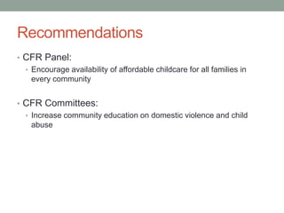 Recommendations
• CFR Panel:
• Encourage availability of affordable childcare for all families in
every community
• CFR Committees:
• Increase community education on domestic violence and child
abuse
 