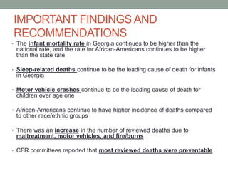 IMPORTANT FINDINGS AND
RECOMMENDATIONS
• The infant mortality rate in Georgia continues to be higher than the
national rate, and the rate for African-Americans continues to be higher
than the state rate
• Sleep-related deaths continue to be the leading cause of death for infants
in Georgia
• Motor vehicle crashes continue to be the leading cause of death for
children over age one
• African-Americans continue to have higher incidence of deaths compared
to other race/ethnic groups
• There was an increase in the number of reviewed deaths due to
maltreatment, motor vehicles, and fire/burns
• CFR committees reported that most reviewed deaths were preventable
 