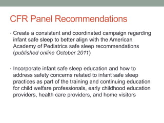 CFR Panel Recommendations
• Create a consistent and coordinated campaign regarding
infant safe sleep to better align with the American
Academy of Pediatrics safe sleep recommendations
(published online October 2011)
• Incorporate infant safe sleep education and how to
address safety concerns related to infant safe sleep
practices as part of the training and continuing education
for child welfare professionals, early childhood education
providers, health care providers, and home visitors
 