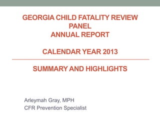 GEORGIA CHILD FATALITY REVIEW
PANEL
ANNUAL REPORT
CALENDAR YEAR 2013
SUMMARY AND HIGHLIGHTS
Arleymah Gray, MPH
CFR Prevention Specialist
 