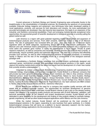 SUMMARY PRESENTATION


          Current advances in Synthetic Biology and Genetic Engineering were achievable thanks to the
breakthroughs in the industrialization of biological sciences. By broadening the spectrum of commercially
available molecular biology reagents and equipment, new techniques have been developed yielding in
novel applications, products, and services for both laboratory and industry. As more sophisticated and
accurate technologies are developed, they also become less expensive; this leads to an expansion of the
industrial, and therefore commercial possibilities. Fresh and emerging markets provide exceptional niche
opportunities; the exponential growth of scientific development in biological sciences is currently pulling the
global market as well.
          Latin America is a region with great potential regarding market development and expansion of
biotechnological products and services. From 2007 onwards, iGEM has hosted a total of 25 Mexican
teams. The rate of participation has increased 60% per year. This year there are 12 Mexican teams
registered within all iGEM categories, representing almost half of the total historic participation. The
Mexican and Latin American teams participating in the iGEM competition represent only a segment of a
niche within the synthetic gene market; in reality the market-share is much bigger. Private & public
research institutions, as well as companies and industries, develop services and products that currently, or
will eventually, require synthetic genes and optimized sequences. The need for a company that efficiently
provides such services, as well as other biotechnological solutions to industrial processes, is increasing
rapidly in Mexico and the rest of the developing World as a consequence of the biological sciences
paradigm shift.
          Consolidating a Synthetic Biology enterprise that provides custom synthetically designed and
optimized genes, recombinant proteins, and specialized biotechnological solutions in the region, would
capture the existing market-share and at the same time would fuel the development of a fresh new market
that currently remains underexploited.
          Integrated by sixteen undergraduate Biotechnology Engineering students with specializations in
molecular biology, bioprocesses, and business management, Kuxtal Biotech is a Mexican company that
will provide top-notch genomic technology services. Team members are: Aldo A. Díaz Jiménez, Antonio
Villarreal Larrauri, Israel Guerrero Argüero, Jorge A. VásquezPratz, Nelson G. Cano Eusebio, Rodrigo
MachadoRiveira, Mariana Nieto De León, Laura C. Amaya Hernández, Cintli C. Morales Alcalá, David I.
Maycotte Cervantes, Daniela Noriega Sierra, Roberto Rosano Lara, Yunuen Zúñiga Cruz, Alicia G. Quiroz
Rocha, Cynthia M. Avilez Bahenaand Alejandra M. RojanoNisimura. Our team advisors are MBA Cristian
S. Núñez, PhD Sonia Vázquez-Flores and M.Sc. Gerónimo Villanueva.
         Kuxtal Biotech has identified the need for a company that supplies quality services with both
speed and an excelling customer support. The opportunities for business development of genomic
technologies in Mexico have been underrated. Kuxtal Biotech intends to get a grip on the already existing
market, and develop it, by supplying quality products and services with on-time deliveries, validation, and
technical assistance trough all the research and project development process. Kuxtal Biotech will be
dedicated to gene synthesis for the development and scaling of new projects related to synthetic biology,
genetic engineering, as well as other biotechnological applications within México and the Latin America.
         While the market matures, Kuxtal Biotech will be positioned as the main provider of
biotechnological solutions in the region, expanding its core business from gene synthesis, to a holistic
biotechnological company that will serve as a platform to launch laboratory research into the market,
taking synthetic biology applications into the everyday life of society.


                                                                                - The Kuxtal BioTech Group.
 