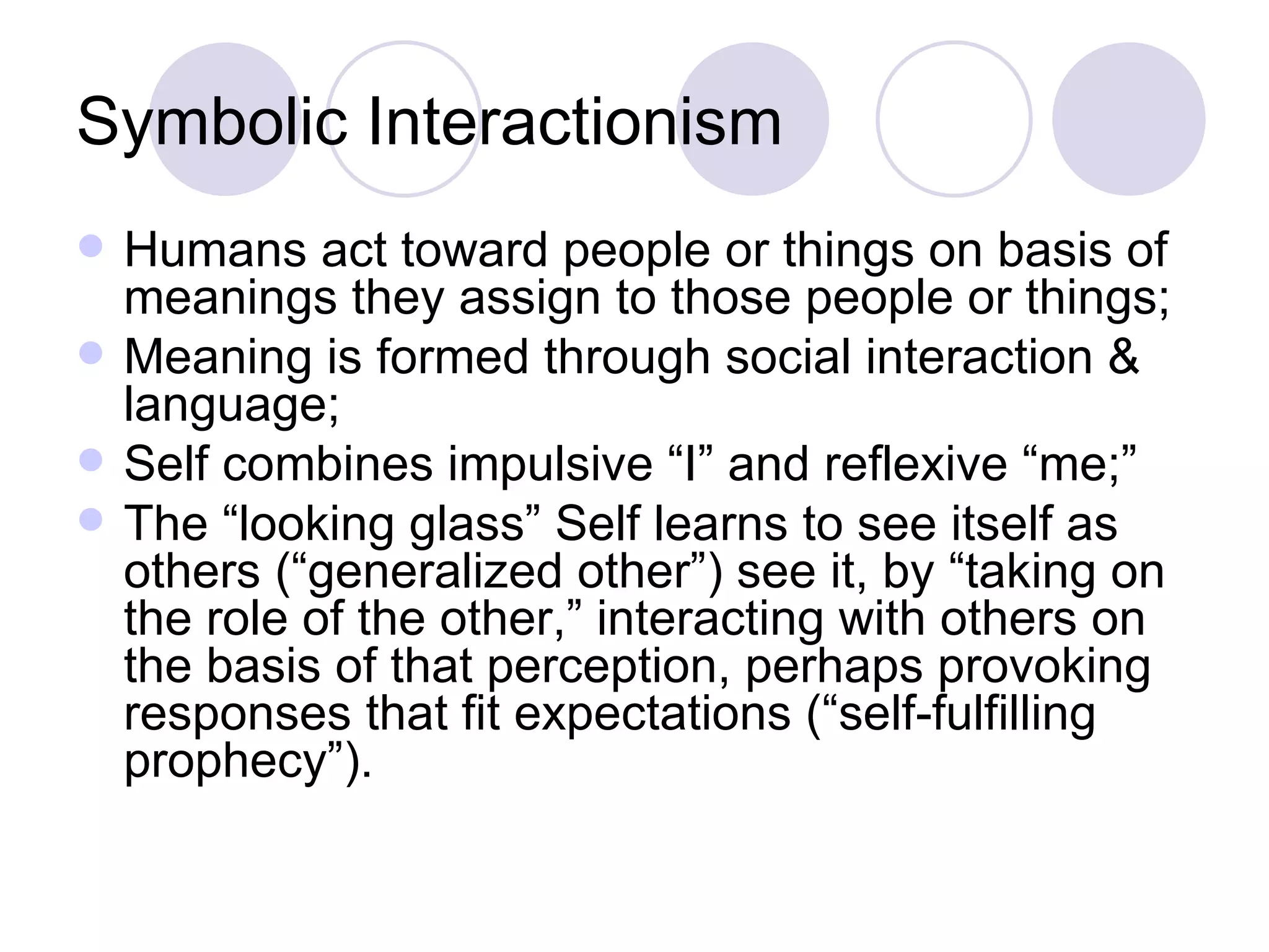 Symbolic Interactionism Humans act toward people or things on basis of meanings they assign to those people or things; Meaning is formed through social interaction & language; Self combines impulsive “I” and reflexive “me;” The “looking glass” Self learns to see itself as others (“generalized other”) see it, by “taking on the role of the other,” interacting with others on the basis of that perception, perhaps provoking responses that fit expectations (“self-fulfilling prophecy”). 
