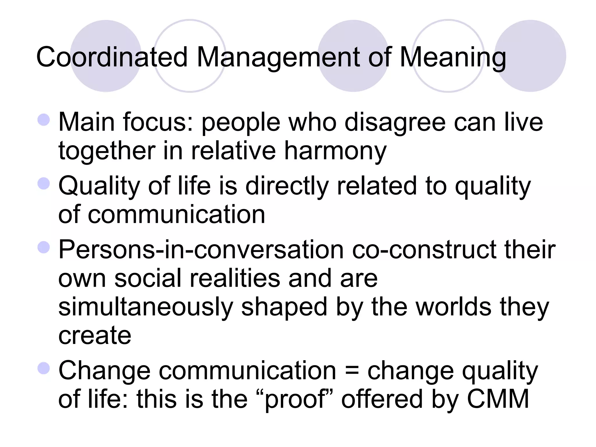 Coordinated Management of Meaning Main focus: people who disagree can live together in relative harmony Quality of life is directly related to quality of communication Persons-in-conversation co-construct their own social realities and are simultaneously shaped by the worlds they create Change communication = change quality of life: this is the “proof” offered by CMM 