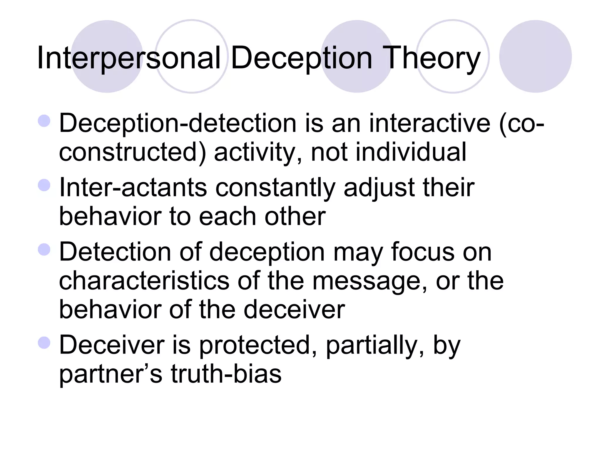 Interpersonal Deception Theory Deception-detection is an interactive (co-constructed) activity, not individual Inter-actants constantly adjust their behavior to each other Detection of deception may focus on characteristics of the message, or the behavior of the deceiver Deceiver is protected, partially, by partner’s truth-bias 