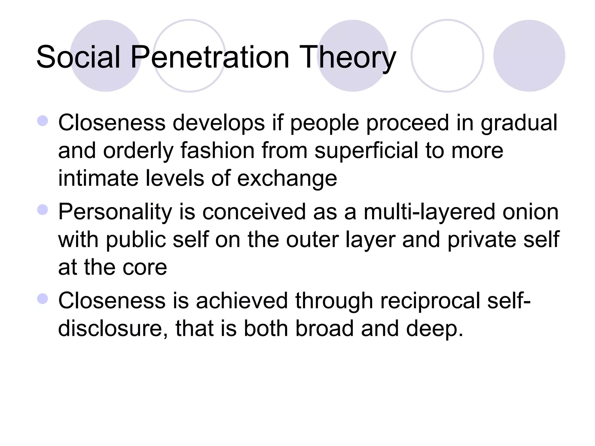 Social Penetration Theory Closeness develops if people proceed in gradual and orderly fashion from superficial to more intimate levels of exchange Personality is conceived as a multi-layered onion with public self on the outer layer and private self at the core Closeness is achieved through reciprocal self-disclosure, that is both broad and deep. 