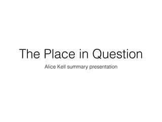 The Place in Question
Alice Kell summary presentation
 