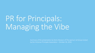 PR for Principals:
Managing the Vibe
Summary of the presentation by Denis Masseni of The sponsor-ed Group hosted
by the Victorian Principals Association – October 26, 2016
 