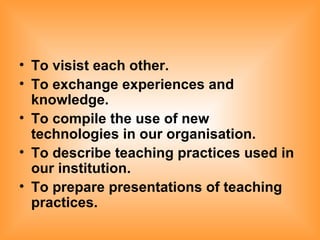 To visist each other. To exchange experiences and knowledge. To compile the use of new technologies in our organisation. To describe teaching practices used in our institution. To prepare presentations of teaching practices.   