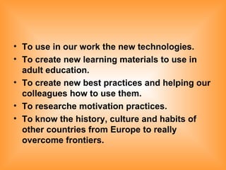 To use in our work the new technologies. To create new learning materials to use in adult education. To create new best practices and helping our colleagues how to use them. To researche motivation practices. To know the history, culture and habits of other countries from Europe to really overcome frontiers. 