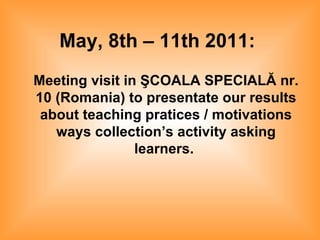 May, 8th – 11th 2011:   Meeting visit in ŞCOALA SPECIALĂ nr. 10 (Romania) to presentate our results about teaching pratices / motivations ways collection’s activity asking learners.   