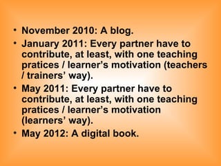 November 2010: A blog. January 2011: Every partner have to contribute, at least, with one teaching pratices / learner’s motivation (teachers / trainers’ way). May 2011: Every partner have to contribute, at least, with one teaching pratices / learner’s motivation (learners’ way). May 2012: A digital book.   