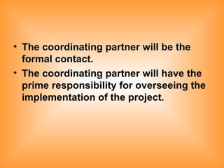 The coordinating partner will be the formal contact. The coordinating partner will have the prime responsibility for overseeing the implementation of the project. 